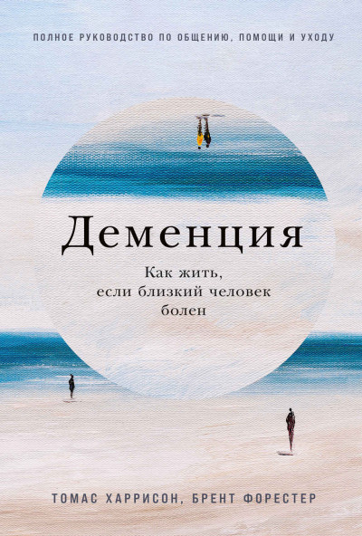 Деменция. Как жить, если близкий человек болен. Полное руководство по общению, помощи и уходу